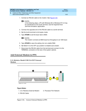 Page 255DEFINITY ECS Release 8.2 Installation and Test
for Multi-Carrier Cabinets  555-233-114  Issue 1
April 2000
Install and Wire Telephones and Other Equipment 
5-81 Add External Modem to PPN 
5
1. Connec t an RS-232 c ab le to the modem. See Fig ure 5-33.
NOTE:
In the following  step s, a PC with Wind ows 95 or Wind ows NT 4.0 may 
b e sub stituted for the d umb  terminal. Use the Hyp erterminal 
(terminal emulation) ap p lic ation. 
2. Connec t the op p osite end  of the RS-232 c ab le to a d umb  terminal....