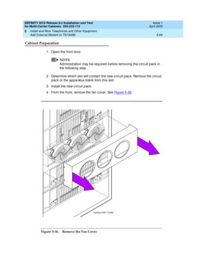 Page 258DEFINITY ECS Release 8.2 Installation and Test
for Multi-Carrier Cabinets  555-233-114  Issue 1
April 2000
Install and Wire Telephones and Other Equipment 
5-84 Add External Modem to TN1648B 
5
Cabinet Preparation
1. Open the front d oor.
NOTE:
Ad ministration may b e req uired  b efore removing  the c irc uit p ac k in 
the following  step .
2. Determine whic h slot will c ontain the new c irc uit p ac k. Remove the c irc uit 
p ac k or the app aratus b lank from this slot. 
3. Install the new c irc uit...