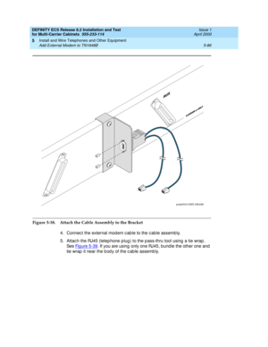 Page 260DEFINITY ECS Release 8.2 Installation and Test
for Multi-Carrier Cabinets  555-233-114  Issue 1
April 2000
Install and Wire Telephones and Other Equipment 
5-86 Add External Modem to TN1648B 
5
Figure 5-38. Attach the Cable Assembly to the Bracket
4. Connec t the external mod em c ab le to the c ab le assemb ly.
5. Attac h the RJ45 (telep hone p lug) to the p ass-thru tool using  a tie wrap . 
See Fi g u re  5 - 3 9
. If you are using  only one RJ45, bund le the other one and  
tie wrap  it near the b od...