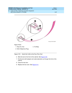 Page 261DEFINITY ECS Release 8.2 Installation and Test
for Multi-Carrier Cabinets  555-233-114  Issue 1
April 2000
Install and Wire Telephones and Other Equipment 
5-87 Add External Modem to TN1648B 
5
Figure 5-39. Attach the Cable to the Pass-Thru Tool 
6. Slid e the tool to the front of the c ab inet. See Figure 5-40
.
7. Pull the tool (with ad apter and  c ab le attac hed ) out throug h the front of the 
c ab inet. 
8. Close the rear door.
9. Rep lac e the fan c over. See Fig ure 5-41
. Figure Notes
1....