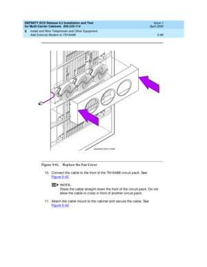 Page 263DEFINITY ECS Release 8.2 Installation and Test
for Multi-Carrier Cabinets  555-233-114  Issue 1
April 2000
Install and Wire Telephones and Other Equipment 
5-89 Add External Modem to TN1648B 
5
Figure 5-41. Replace the Fan Cover
10. Connec t the c ab le to the front of the TN1648B c irc uit p ac k. See 
Fi g u re  5 - 4 2
.
NOTE:
Dress the c ab le straig ht d own the front of the c irc uit pac k. Do not 
allow the c able to c ross in front of another c irc uit p ac k.
11. Attac h the c ab le mount to the...