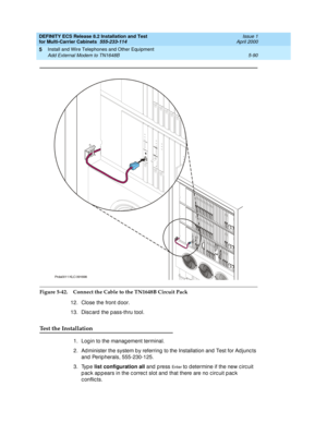 Page 264DEFINITY ECS Release 8.2 Installation and Test
for Multi-Carrier Cabinets  555-233-114  Issue 1
April 2000
Install and Wire Telephones and Other Equipment 
5-90 Add External Modem to TN1648B 
5
Figure 5-42. Connect the Cable to the TN1648B Circuit Pack
12. Close the front d oor.
13. Discard the pass-thru tool.
Test the Installation
1. Log in to the manag ement terminal.
2. Ad minister the system b y referring  to the Installation and  Test for Ad junc ts 
and  Perip herals, 555-230-125.
3. Type list...