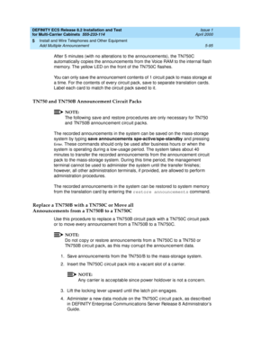 Page 269DEFINITY ECS Release 8.2 Installation and Test
for Multi-Carrier Cabinets  555-233-114  Issue 1
April 2000
Install and Wire Telephones and Other Equipment 
5-95 Add Multiple Announcement 
5
After 5 minutes (with no alterations to the announcements), the TN750C 
automatically copies the announcements from the Voice RAM to the internal flash 
memory. The yellow LED on the front of the TN750C flashes.
You can only save the announcement contents of 1 circuit pack to mass storage at 
a time. For the contents...