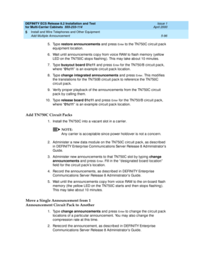 Page 270DEFINITY ECS Release 8.2 Installation and Test
for Multi-Carrier Cabinets  555-233-114  Issue 1
April 2000
Install and Wire Telephones and Other Equipment 
5-96 Add Multiple Announcement 
5
5. Type restore announcements
 and  p ress En te r  to the TN750C c irc uit p ac k 
eq uip ment loc ation.
6. Wait until announc ements c op y from voic e RAM to flash memory (yellow 
LED on the TN750C stop s flashing ). This may take ab out 10 minutes.
7. Type busyout board 01c11
 and  p ress 
En t e r for the...