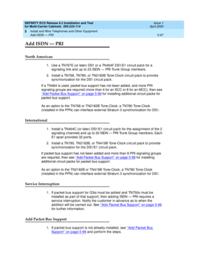 Page 271DEFINITY ECS Release 8.2 Installation and Test
for Multi-Carrier Cabinets  555-233-114  Issue 1
April 2000
Install and Wire Telephones and Other Equipment 
5-97 Add ISDN — PRI 
5
Add ISDN — PRI
North American
1. Use a TN767E (or later) DS1 or a TN464F DS1/E1 c irc uit p ac k for a 
sig naling  link and  up  to 23 ISDN — PRI Trunk Group members. 
2. Install a TN768, TN780, or TN2182B Tone-Cloc k c irc uit p ac k to p rovid e 
sync hronization for the DS1 c irc uit p ac k. 
If a TN464 is used, packet bus...