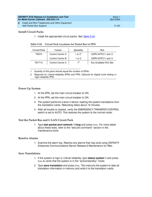 Page 277DEFINITY ECS Release 8.2 Installation and Test
for Multi-Carrier Cabinets  555-233-114  Issue 1
April 2000
Install and Wire Telephones and Other Equipment 
5-103 Add Packet Bus Support 
5
Install Circuit Packs
1. Install the ap p rop riate c irc uit pac ks. See Tab le 5-24.
Power Up System
1. At the EPN, set the main c irc uit b reaker to ON.
2. At the PPN, set the main c irc uit b reaker to ON.
3. The system p erforms a level 4 reb oot, load ing  the system translations from 
the translation c ard s....