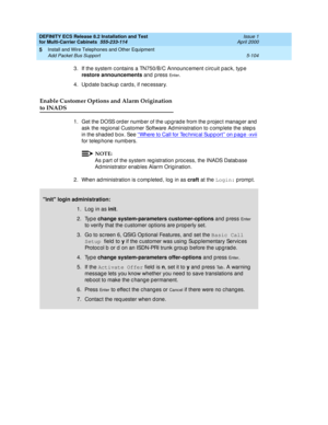 Page 278DEFINITY ECS Release 8.2 Installation and Test
for Multi-Carrier Cabinets  555-233-114  Issue 1
April 2000
Install and Wire Telephones and Other Equipment 
5-104 Add Packet Bus Support 
5
3. If the system c ontains a TN750/B/C Announc ement c irc uit pac k, typ e 
restore announcements
 and press 
En t e r.
4. Up d ate b ac kup  c ard s, if nec essary.
Enable Customer Options and Alarm Origination 
to INADS
1. Get the DOSS order number of the upgrade from the project manager and 
ask the reg ional...