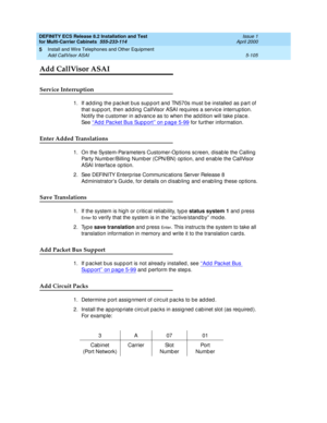 Page 279DEFINITY ECS Release 8.2 Installation and Test
for Multi-Carrier Cabinets  555-233-114  Issue 1
April 2000
Install and Wire Telephones and Other Equipment 
5-105 Add CallVisor ASAI 
5
Add CallVisor ASAI
Service Interruption
1. If ad d ing  the pac ket b us sup p ort and  TN570s must b e installed  as part of 
that sup p ort, then ad d ing  CallVisor ASAI req uires a servic e interrup tion. 
Notify the c ustomer in ad vanc e as to when the ad d ition will take p lac e. 
See ‘‘
Add Packet Bus Support’’ on...