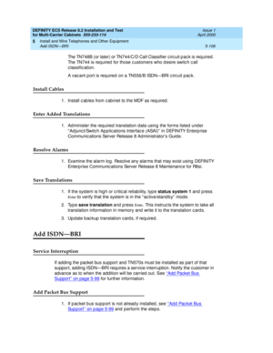 Page 280DEFINITY ECS Release 8.2 Installation and Test
for Multi-Carrier Cabinets  555-233-114  Issue 1
April 2000
Install and Wire Telephones and Other Equipment 
5-106 Add ISDN—BRI 
5
The TN748B (or later) or TN744/C/D Call Classifier c irc uit p ac k is req uired . 
The TN744 is req uired  for those c ustomers who d esire switc h c all 
c lassific ation.
A vac ant p ort is req uired on a TN556/B ISDN—BRI circuit pack.
Install Cables
1. Install c ab les from c ab inet to the MDF as req uired .
Enter Added...