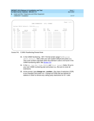 Page 291DEFINITY ECS Release 8.2 Installation and Test
for Multi-Carrier Cabinets  555-233-114  Issue 1
April 2000
Install and Wire Telephones and Other Equipment 
5-117 CAMA/E911 Installation 
5
Screen 5-8. CAMA Numbering Format form
33. In the CAMA Numb ering  - E911 Format sc reen (p ag e 1), in System 
CESID Default:
 field , enter your own system d efault and p ress 
En t e r. 
This is the numb er outp ulsed  when the extension c od e is not found in the 
CAMA Numb ering  tab le. See Sc reen 5-8
.
34. In...