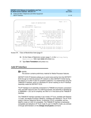 Page 292DEFINITY ECS Release 8.2 Installation and Test
for Multi-Carrier Cabinets  555-233-114  Issue 1
April 2000
Install and Wire Telephones and Other Equipment 
5-118 Add IP Interface 
5
Screen 5-9. Class of Restriction form (page 1)
36. On the Class of Restric tion sc reen (pag e 1), in the Calling Party 
Restriction:
 field , typ e none 
and  p ress 
En te r.
37. Typ e Save Translation
 and press 
En te r.
Add IP Interface
NOTE:
This sec tion c ontains p reliminary material for Med ia Proc essor features....