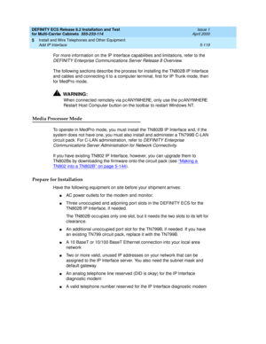 Page 293DEFINITY ECS Release 8.2 Installation and Test
for Multi-Carrier Cabinets  555-233-114  Issue 1
April 2000
Install and Wire Telephones and Other Equipment 
5-119 Add IP Interface 
5
For more information on the IP Interface capabilities and limitations, refer to the 
DEFINITY Enterprise Communications Server Release 8 Overview.
The following sections describe the process for installing the TN802B IP Interface 
and cables and connecting it to a computer terminal, first for IP Trunk mode, then 
for MedPro...