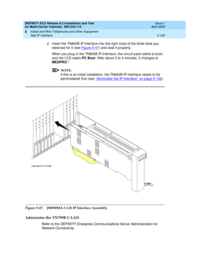 Page 299DEFINITY ECS Release 8.2 Installation and Test
for Multi-Carrier Cabinets  555-233-114  Issue 1
April 2000
Install and Wire Telephones and Other Equipment 
5-125 Add IP Interface 
5
2. Insert the TN802B IP Interfac e into the rig ht most of the three slots you 
reserved  for it (see Fig ure 5-47
) and  seat it p rop erly.
When you p lug  in the TN802B IP Interfac e, the c irc uit p ac k starts to b oot 
and  the LCD read s PC Boot
. After ab out 3 to 4 minutes, it c hang es to 
MEDPRO *
. 
NOTE:
If this...