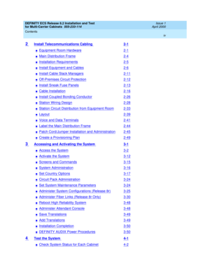 Page 4DEFINITY ECS Release 8.2 Installation and Test
for Multi-Carrier Cabinets  555-233-114  Issue 1
April 2000
Contents 
iv  
2 Install Telecommunications Cabling 2-1
nEquipment Room Hardware2-1
nMain Distribution Frame2-4
nInstallation Requirements2-5
nInstall Equipment and Cables2-6
nInstall Cable Slack Managers2-11
nOff-Premises Circuit Protection2-12
nInstall Sneak Fuse Panels2-13
nCable Installation2-16
nInstall Coupled Bonding Conductor2-26
nStation Wiring Design2-28
nStation Circuit Distribution from...