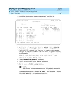 Page 301DEFINITY ECS Release 8.2 Installation and Test
for Multi-Carrier Cabinets  555-233-114  Issue 1
April 2000
Install and Wire Telephones and Other Equipment 
5-127 Add IP Interface 
5
5. Chec k the Cod e c olumn to see if it says DSMAPD or Med Pro.
6. To c orrec t it, g o to the entry just above the TN802B that says DSMAPD.
7. Type MEDPRO, and press 
En t e r. Changing  the one entry automatic ally 
c hang es the entry ab ove it. If it is in IP Trunk mode, you g et the following 
error message:
MedPro type...