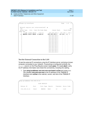 Page 302DEFINITY ECS Release 8.2 Installation and Test
for Multi-Carrier Cabinets  555-233-114  Issue 1
April 2000
Install and Wire Telephones and Other Equipment 
5-128 Add IP Interface 
5
Test the External Connection to the LAN
To test the external IP connections, ping the IP Interface server, and ping a known 
computer connected to your network. If everything is configured correctly, the 
Result column on the Ping Results screen reads pass. If it reads abort, verify 
the IP-address information and check the...