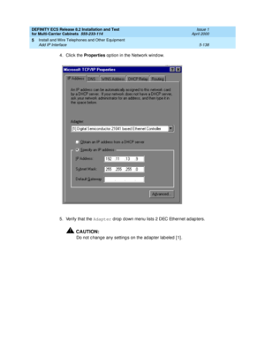 Page 312DEFINITY ECS Release 8.2 Installation and Test
for Multi-Carrier Cabinets  555-233-114  Issue 1
April 2000
Install and Wire Telephones and Other Equipment 
5-138 Add IP Interface 
5
4. Click the Properties
 op tion in the Network wind ow. 
5. Verify that the Adapter
 drop  d own menu lists 2 DEC Ethernet ad ap ters.
!CAUTION:
Do not c hange any setting s on the ad ap ter lab eled  [ 1] . 