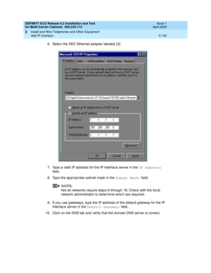 Page 313DEFINITY ECS Release 8.2 Installation and Test
for Multi-Carrier Cabinets  555-233-114  Issue 1
April 2000
Install and Wire Telephones and Other Equipment 
5-139 Add IP Interface 
5
6. Selec t the DEC Ethernet ad ap ter lab eled  [ 2] .
7. Typ e a valid  IP ad d ress for the IP Interfac e server in the IP Address:
 
field .
8. Typ e the ap p rop riate sub net mask in the Subnet Mask:
 field. 
NOTE:
Not all networks req uire step s 9 throug h 18. Chec k with the loc al 
network ad ministrator to determine...