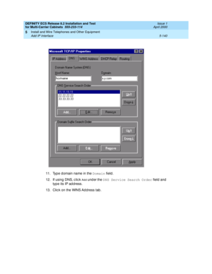 Page 314DEFINITY ECS Release 8.2 Installation and Test
for Multi-Carrier Cabinets  555-233-114  Issue 1
April 2000
Install and Wire Telephones and Other Equipment 
5-140 Add IP Interface 
5
11. Typ e d omain name in the Domain
 field .
12. If using  DNS, c lic k 
Add  under the DNS Service Search Order
 field  and 
type its IP ad d ress.
13. Clic k on the WINS Ad dress tab . 