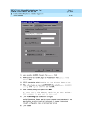 Page 315DEFINITY ECS Release 8.2 Installation and Test
for Multi-Carrier Cabinets  555-233-114  Issue 1
April 2000
Install and Wire Telephones and Other Equipment 
5-141 Add IP Interface 
5
14. Make sure the [ 2]  DEC shows in the Adapter
 field.
15. If WINS server is availab le, typ e its IP ad d ress in the Primary WINS 
Server
 field .
16. If DNS is availab le, selec t Enable DNS for Windows Resolution
.
17. If the network uses an imp orted LMHOSTS file, selec t Enable LMHOSTS 
Lookup 
and Import LMHOSTS
 and...