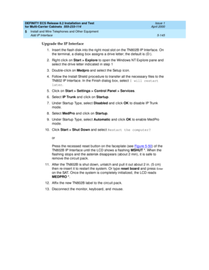 Page 319DEFINITY ECS Release 8.2 Installation and Test
for Multi-Carrier Cabinets  555-233-114  Issue 1
April 2000
Install and Wire Telephones and Other Equipment 
5-145 Add IP Interface 
5
Upgrade the IP Interface
1. Insert the flash disk into the rig ht most slot on the TN802B IP Interfac e. On 
the terminal, a d ialog  b ox assig ns a d rive letter; the d efault is (D:). 
2. Rig ht click on Start > Explore
 to op en the Wind ows NT Exp lore p ane and 
selec t the d rive letter ind ic ated  in step  1
3....