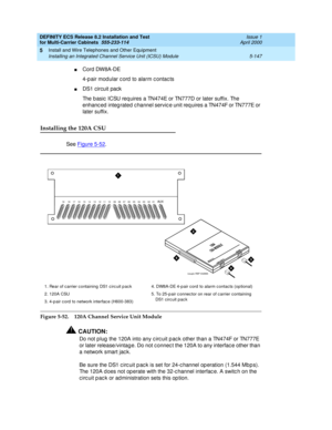 Page 321DEFINITY ECS Release 8.2 Installation and Test
for Multi-Carrier Cabinets  555-233-114  Issue 1
April 2000
Install and Wire Telephones and Other Equipment 
5-147 Installing an Integrated Channel Service Unit (ICSU) Module 
5
nCord DW8A-DE
4-p air mod ular c ord  to alarm c ontac ts
nDS1 circuit pack
The b asic  ICSU req uires a TN474E or TN777D or later suffix. The 
enhanc ed  integ rated  c hannel servic e unit req uires a TN474F or TN777E or 
later suffix.
Installing the 120A CSU
See Figure 5-52....