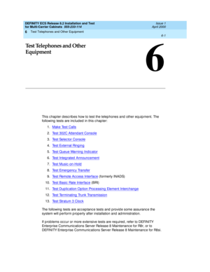 Page 339Test Telephones and Other Equipment 
6-1  
6
DEFINITY ECS Release 8.2 Installation and Test
for Multi-Carrier Cabinets  555-233-114  Issue 1
April 2000
6
Test Telephones and Other 
Equipment
This c hapter d esc rib es how to test the telep hones and  other eq uip ment. The 
following  tests are inc lud ed  in this c hap ter:
1.Make Test Calls
2.Test 302C Attend ant Console
3.Test Selec tor Console
4.Test External Ring ing
5.Test Queue Warning Indicator
6.Test Integ rated  Announc ement
7.Te s t  M u s i...