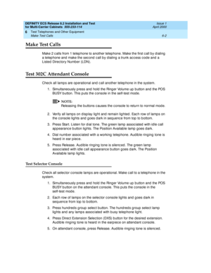 Page 340DEFINITY ECS Release 8.2 Installation and Test
for Multi-Carrier Cabinets  555-233-114  Issue 1
April 2000
Test Telephones and Other Equipment 
6-2 Make Test Calls 
6
Make Test Calls 
Make 2 c alls from 1 telep hone to another telep hone. Make the first c all b y d ialing  
a telep hone and  make the sec ond  c all b y dialing a trunk ac c ess c od e and  a 
Listed  Direc tory Number (LDN).
Test 302C Attendant Console
Chec k all lamp s are op erational and  c all another telep hone in the system.
1....