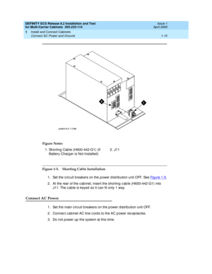 Page 35DEFINITY ECS Release 8.2 Installation and Test
for Multi-Carrier Cabinets  555-233-114  Issue 1
April 2000
Install and Connect Cabinets 
1-15 Connect AC Power and Ground 
1
Figure 1-5. Shorting Cable Installation
1. Set the c irc uit breakers on the p ower d istrib ution unit OFF. See Fi g u re  1 -5
.
2. At the rear of the c ab inet, insert the shorting  c ab le (H600-442-G1) into 
J11. The c ab le is keyed  so it c an fit only 1 way.
Connect AC Power
1. Set the main c irc uit b reakers on the p ower d...