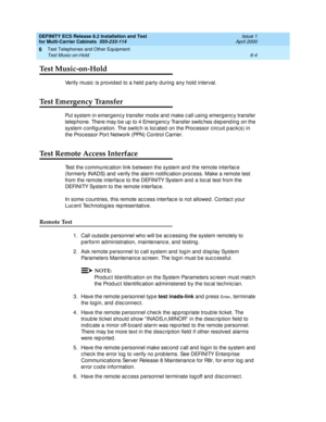 Page 342DEFINITY ECS Release 8.2 Installation and Test
for Multi-Carrier Cabinets  555-233-114  Issue 1
April 2000
Test Telephones and Other Equipment 
6-4 Test Music-on-Hold 
6
Test Music-on-Hold
Verify music  is p rovid ed  to a held  p arty during  any hold  interval.
Test Emergency Transfer
Put system in emerg enc y transfer mod e and  make c all using  emerg enc y transfer 
telep hone. There may b e up  to 4 Emerg enc y Transfer switc hes d ep end ing  on the 
system c onfig uration. The switc h is loc ated...