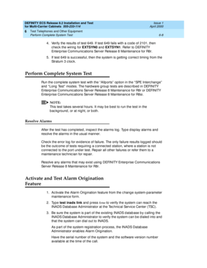 Page 346DEFINITY ECS Release 8.2 Installation and Test
for Multi-Carrier Cabinets  555-233-114  Issue 1
April 2000
Test Telephones and Other Equipment 
6-8 Perform Complete System Test 
6
4. Verify the results of test 649. If test 649 fails with a c od e of 2101, then 
c hec k the wiring  for EXTSYN0
 and  EXTSYN1
. Refer to DEFINITY 
Enterp rise Communic ations Server Release 8 Maintenanc e for R8r.
5. If test 649 is suc c essful, then the system is g etting  c orrec t timing  from the 
Stratum 3 c loc k....