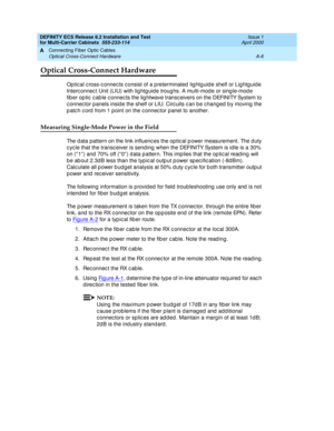 Page 352DEFINITY ECS Release 8.2 Installation and Test
for Multi-Carrier Cabinets  555-233-114  Issue 1
April 2000
Connecting Fiber Optic Cables 
A-6 Optical Cross-Connect Hardware 
A
Optical Cross-Connect Hardware
Optic al c ross-c onnec ts c onsist of a p reterminated  lig htg uid e shelf or Lig htg uid e 
Interc onnec t Unit (LIU) with lig htg uid e troug hs. A multi-mod e or sing le-mod e 
fib er op tic  c ab le c onnec ts the lig htwave transc eivers on the DEFINITY System to 
c onnec tor p anels insid e...