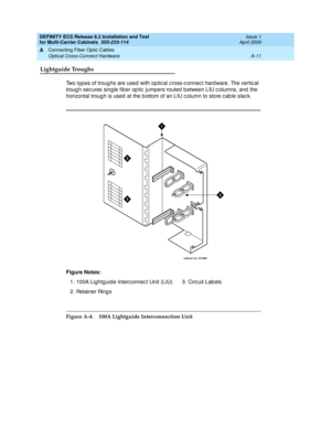 Page 357DEFINITY ECS Release 8.2 Installation and Test
for Multi-Carrier Cabinets  555-233-114  Issue 1
April 2000
Connecting Fiber Optic Cables 
A-11 Optical Cross-Connect Hardware 
A
Lightguide Troughs
Two typ es of troug hs are used  with op tic al c ross-c onnec t hard ware. The vertic al 
troug h sec ures single fib er op tic  jumpers routed  b etween LIU c olumns, and  the 
horizontal troug h is used  at the bottom of an LIU c olumn to store c ab le slac k.
Figure A-4. 100A Lightguide Interconnection Unit...