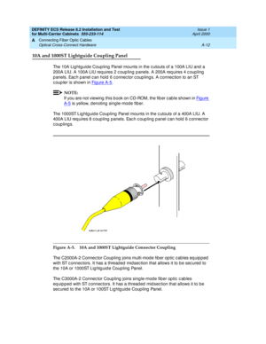 Page 358DEFINITY ECS Release 8.2 Installation and Test
for Multi-Carrier Cabinets  555-233-114  Issue 1
April 2000
Connecting Fiber Optic Cables 
A-12 Optical Cross-Connect Hardware 
A
10A and 1000ST Lightguide Coupling Panel
The 10A Lig htg uid e Coup ling  Panel mounts in the c utouts of a 100A LIU and  a 
200A LIU. A 100A LIU req uires 2 c oup ling p anels. A 200A req uires 4 c oup ling  
p anels. Eac h p anel c an hold  6 c onnec tor c oup lings. A c onnec tion to an ST 
c oup ler is shown in Fig ure A -5
....