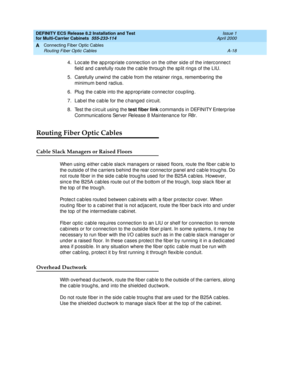 Page 364DEFINITY ECS Release 8.2 Installation and Test
for Multi-Carrier Cabinets  555-233-114  Issue 1
April 2000
Connecting Fiber Optic Cables 
A-18 Routing Fiber Optic Cables 
A
4. Loc ate the ap p rop riate c onnec tion on the other sid e of the interc onnec t 
field and carefully route the cable through the split rings of the LIU.
5. Carefully unwind the c ab le from the retainer ring s, rememb ering  the 
minimum b end  rad ius.
6. Plug  the c ab le into the app rop riate c onnec tor c oup ling .
7. Lab el...