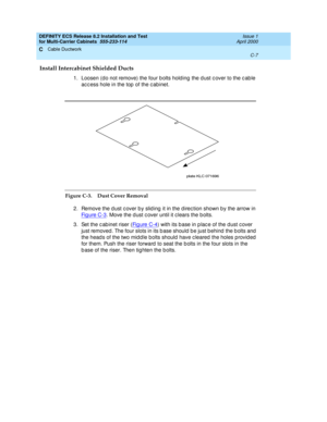 Page 383DEFINITY ECS Release 8.2 Installation and Test
for Multi-Carrier Cabinets  555-233-114  Issue 1
April 2000
Cable Ductwork 
C-7  
C
Install Intercabinet Shielded Ducts
1. Loosen (d o not remove) the four b olts holding  the d ust c over to the c ab le 
ac c ess hole in the top  of the c abinet.
Figure C-3. Dust Cover Removal
2. Remove the dust cover by sliding it in the direction shown by the arrow in 
Fi g u re  C -3
. Move the d ust c over until it c lears the b olts.
3. Set the c ab inet riser (Fi g u...