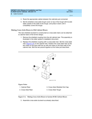 Page 387DEFINITY ECS Release 8.2 Installation and Test
for Multi-Carrier Cabinets  555-233-114  Issue 1
April 2000
Cable Ductwork 
C-11  
C
4. Route the ap p rop riate c ab les b etween the c ab inets just c onnec ted .
5. Set the shield ed  c ross-aisle troug h c over on top  of the trough with its sid e 
walls outsid e of the walls of the trough, and  p ress it d own until it 
c omp letely c overs the troug h.
Mating Cross-Aisle Risers to Old Cabinet Risers
The new shield ed  d uc twork is c onstruc ted  so c...