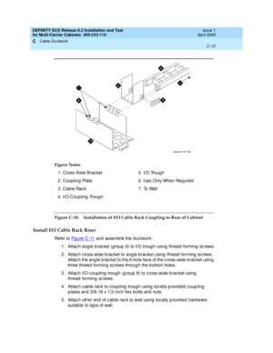 Page 391DEFINITY ECS Release 8.2 Installation and Test
for Multi-Carrier Cabinets  555-233-114  Issue 1
April 2000
Cable Ductwork 
C-15  
C
Figure C-10. Installation of I/O Cable Rack Coupling to Rear of Cabinet 
Install I/O Cable Rack Riser
Refer to Fi g u re  C - 1 1 and assemb le the d uc twork:
1. Attac h ang le b rac ket (g roup  9) to I/O troug h using  thread -forming  sc rews.
2. Attac h c ross-aisle b rac ket to ang le brac ket using  thread -forming  sc rews. 
Attac h the ang le b rac ket to the 6-hole...