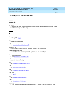 Page 407DEFINITY ECS Release 8.2 Installation and Test
for Multi-Carrier Cabinets  555-233-114  Issue 1
April 2000
GL-1
Glossary and Abbreviations 
 
GL
Glossary and Abbreviations
Numerics
800 service
A service in the United  States that allows incoming c alls from c ertain areas to an assig ned  number 
for a flat-rate c harg e b ased  on usag e.
A
AA
Arc hang el. See angel
.
AAC
ATM access concentrator
AAR
See  Automatic  Alternate Routing  (AAR)
.
abandoned call
An inc oming  c all in which the caller hangs...