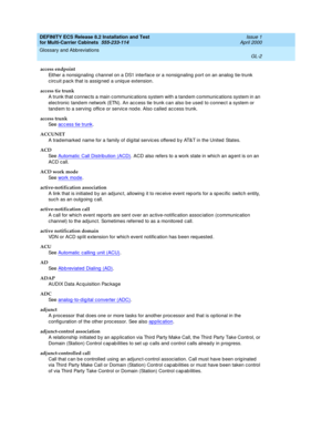 Page 408DEFINITY ECS Release 8.2 Installation and Test
for Multi-Carrier Cabinets  555-233-114  Issue 1
April 2000
Glossary and Abbreviations 
GL-2  
access endpoint
Either a nonsig naling  c hannel on a DS1 interface or a nonsignaling p ort on an analog  tie-trunk 
circuit p ack that is assig ned  a uniq ue extension.
access tie trunk
A trunk that connec ts a main c ommunic ations system with a tand em communic ations system in an 
electronic tand em network (ETN). An ac cess tie trunk can also b e used to...