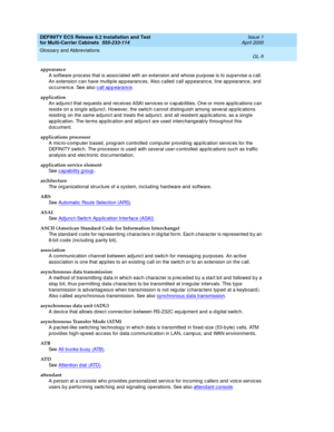 Page 411DEFINITY ECS Release 8.2 Installation and Test
for Multi-Carrier Cabinets  555-233-114  Issue 1
April 2000
Glossary and Abbreviations 
GL-5  
appearance
A software p roc ess that is assoc iated  with an extension and  whose p urpose is to sup ervise a c all. 
An extension can have multiple ap p earanc es. Also c alled  call ap pearanc e, line ap pearance, and  
oc c urrenc e. See also c all ap p earanc e
.
application
An ad junc t that req uests and rec eives ASAI servic es or c ap ab ilities. One or...