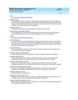 Page 412DEFINITY ECS Release 8.2 Installation and Test
for Multi-Carrier Cabinets  555-233-114  Issue 1
April 2000
Glossary and Abbreviations 
GL-6  
AT M
See  asynchronous Transfer Mod e (ATM)
.
attendant console
The workstation used  b y an attend ant. The attend ant console allows the attend ant to orig inate a 
call, answer an incoming  c all, transfer a c all to another extension or trunk, p ut a c all on hold , and  
remove a c all from hold . Attendants using  the console c an also manag e and monitor...