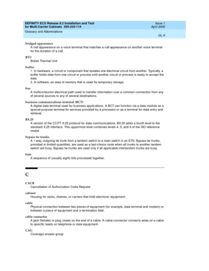 Page 415DEFINITY ECS Release 8.2 Installation and Test
for Multi-Carrier Cabinets  555-233-114  Issue 1
April 2000
Glossary and Abbreviations 
GL-9  
bridged appearance
A call app earance on a voic e terminal that matc hes a c all ap pearanc e on another voice terminal 
for the d uration of a c all.
BTU
British Thermal Unit
buffer
1. In hard ware, a c irc uit or c omponent that isolates one electrical c irc uit from another. Typic ally, a 
b uffer hold s d ata from one c irc uit or process until another circ uit...