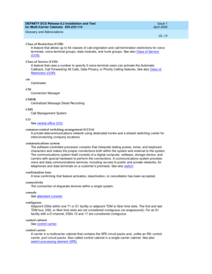 Page 419DEFINITY ECS Release 8.2 Installation and Test
for Multi-Carrier Cabinets  555-233-114  Issue 1
April 2000
Glossary and Abbreviations 
GL-13  
Class of Restriction (COR)
A feature that allows up  to 64 c lasses of c all-orig ination and c all-termination restric tions for voic e 
terminals, voic e-terminal g roups, d ata mod ules, and  trunk g roup s. See also Class of Service 
(COS).
Class of Service (COS)
A feature that uses a numb er to sp ec ify if voice-terminal users c an activate the Automatic...