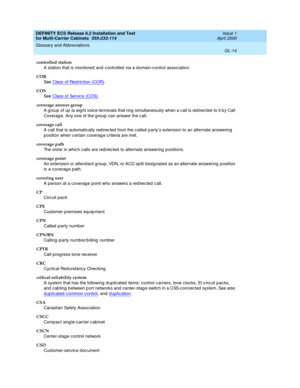 Page 420DEFINITY ECS Release 8.2 Installation and Test
for Multi-Carrier Cabinets  555-233-114  Issue 1
April 2000
Glossary and Abbreviations 
GL-14  
controlled station
A station that is monitored and c ontrolled  via a domain-c ontrol assoc iation.
COR
See  Class of Restric tion (COR)
.
COS
See  Class of Servic e (COS)
.
coverage answer group
A g roup  of up  to eig ht voic e terminals that ring  simultaneously when a c all is red irected  to it b y Call 
Coverag e. Any one of the g roup  c an answer the c...