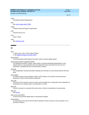 Page 421DEFINITY ECS Release 8.2 Installation and Test
for Multi-Carrier Cabinets  555-233-114  Issue 1
April 2000
Glossary and Abbreviations 
GL-15  
CSM
Centralized  System Manag ement
CSS
See  center-stag e switc h (CSS)
.
CSSO
Customer Services Supp ort Org anization
CSU
Channel service unit
CTS
Clear to Send
CWC
See  call work code
.
D
DAC
1. Dial ac c ess c od e or Direc t Ag ent Calling
2. See digital-to-analog converter (DAC)
.
data channel
A communications p ath between two p oints used  to transmit d...