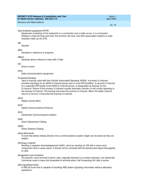 Page 422DEFINITY ECS Release 8.2 Installation and Test
for Multi-Carrier Cabinets  555-233-114  Issue 1
April 2000
Glossary and Abbreviations 
GL-16  
data terminal equipment (DTE)
Equipment consisting  of the end p oints in a c onnection over a d ata c irc uit. In a c onnection 
b etween a d ata terminal and  host, the terminal, the host, and  their assoc iated  mod ems or d ata 
mod ules make up  the DTE. 
dB
Dec ib el
dBA
Dec ib els in reference to amp eres.
dBrnC
Dec ib els above reference noise with C...