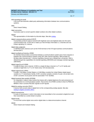 Page 423DEFINITY ECS Release 8.2 Installation and Test
for Multi-Carrier Cabinets  555-233-114  Issue 1
April 2000
Glossary and Abbreviations 
GL-17  
dial-repeating tie trunk
A tie trunk that transmits c alled -p arty ad d ressing  information between two c ommunic ations 
systems.
DID
Direc t Inward  Dialing
digit conversion
A process used  to c onvert spec ific d ialed  numbers into other d ialed numb ers.
digital
The rep resentation of information b y d isc rete step s. See also analog
.
digital...