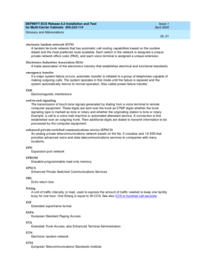 Page 427DEFINITY ECS Release 8.2 Installation and Test
for Multi-Carrier Cabinets  555-233-114  Issue 1
April 2000
Glossary and Abbreviations 
GL-21  
electronic tandem network (ETN)
A tandem tie-trunk network that has automatic  call-routing  cap ab ilities b ased  on the numb er 
d ialed  and  the most preferred  route available. Each switch in the network is assig ned  a uniq ue 
p rivate network offic e c od e (RNX), and  eac h voic e terminal is assigned  a unique extension.
Electronics Industries...