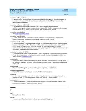 Page 428DEFINITY ECS Release 8.2 Installation and Test
for Multi-Carrier Cabinets  555-233-114  Issue 1
April 2000
Glossary and Abbreviations 
GL-22  
expansion archangel (EAA)
A network-control mic rop roc essor loc ated on an expansion interfac e (EI) port c irc uit p ack in an 
exp ansion p ort network. The EA provides an interfac e b etween the EPN and  its c ontrolling 
switch-p roc essing  element.
expansion-archangel link (EAL)
A link-ac c ess func tion on the D-c hannel (LAPD) log ical link that exists...